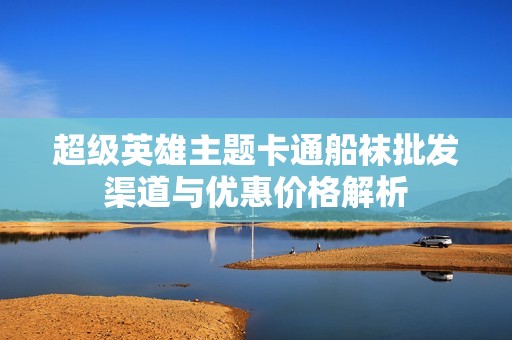 超级英雄主题卡通船袜批发渠道与优惠价格解析