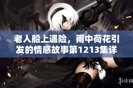 老人船上遇险，雨中荷花引发的情感故事第1213集详解