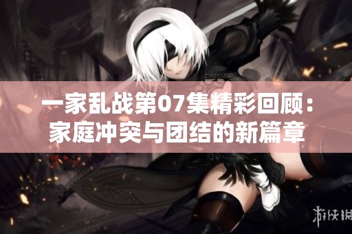 一家乱战第07集精彩回顾：家庭冲突与团结的新篇章