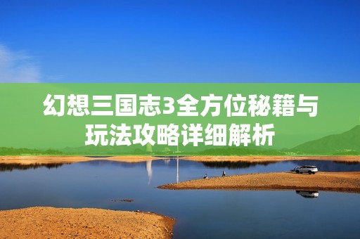 幻想三国志3全方位秘籍与玩法攻略详细解析