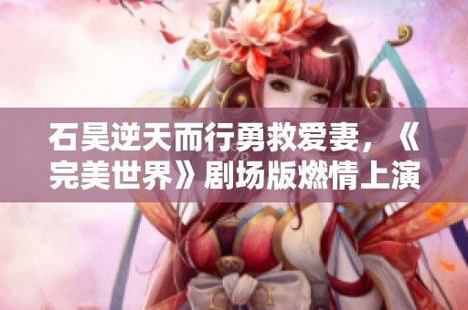 石昊逆天而行勇救爱妻，《完美世界》剧场版燃情上演