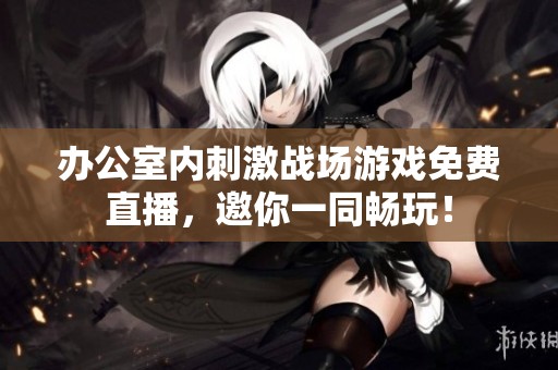 办公室内刺激战场游戏免费直播，邀你一同畅玩！