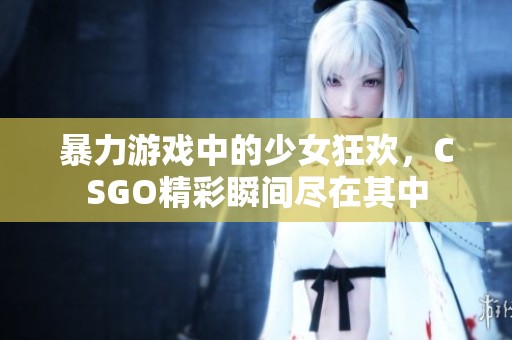 暴力游戏中的少女狂欢，CSGO精彩瞬间尽在其中