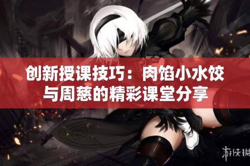 创新授课技巧：肉馅小水饺与周慈的精彩课堂分享