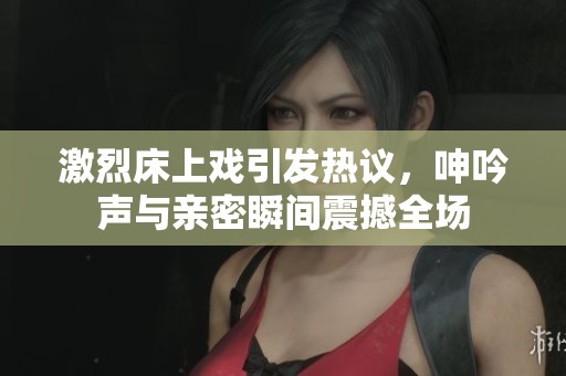 激烈床上戏引发热议，呻吟声与亲密瞬间震撼全场
