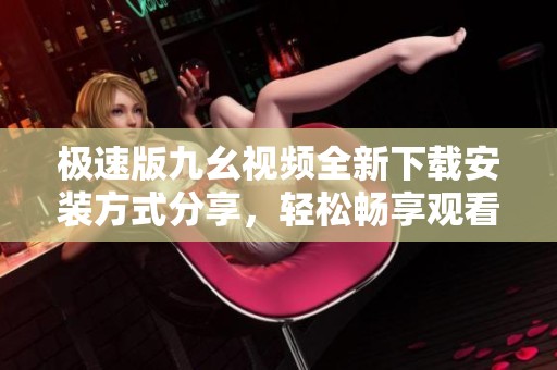 极速版九幺视频全新下载安装方式分享，轻松畅享观看乐趣