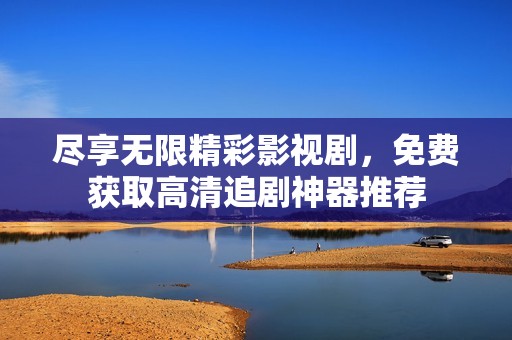 尽享无限精彩影视剧，免费获取高清追剧神器推荐