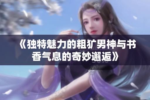 《独特魅力的粗犷男神与书香气息的奇妙邂逅》