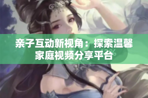 亲子互动新视角：探索温馨家庭视频分享平台