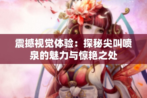 震撼视觉体验：探秘尖叫喷泉的魅力与惊艳之处