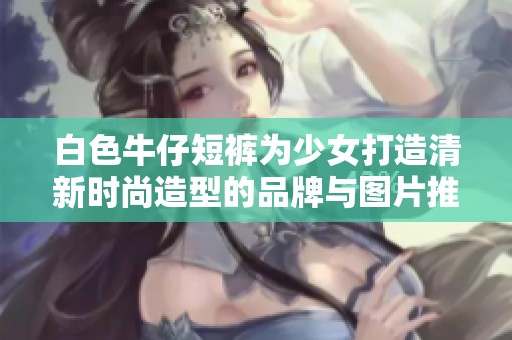 白色牛仔短裤为少女打造清新时尚造型的品牌与图片推荐