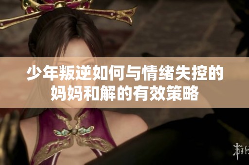 少年叛逆如何与情绪失控的妈妈和解的有效策略