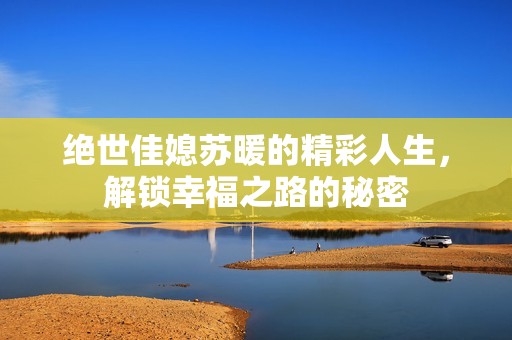 绝世佳媳苏暖的精彩人生，解锁幸福之路的秘密