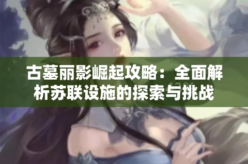 古墓丽影崛起攻略：全面解析苏联设施的探索与挑战