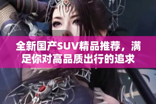 全新国产SUV精品推荐，满足你对高品质出行的追求