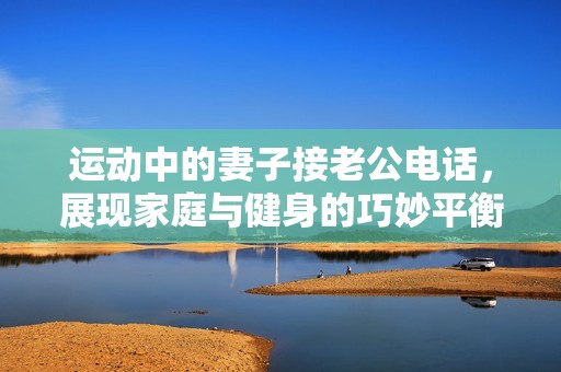 运动中的妻子接老公电话，展现家庭与健身的巧妙平衡