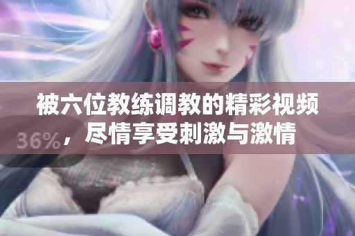 被六位教练调教的精彩视频，尽情享受刺激与激情
