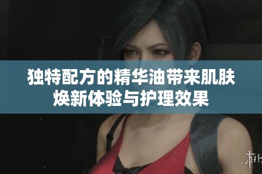 独特配方的精华油带来肌肤焕新体验与护理效果