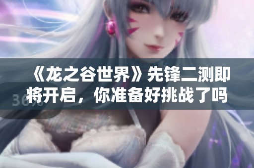 《龙之谷世界》先锋二测即将开启，你准备好挑战了吗？