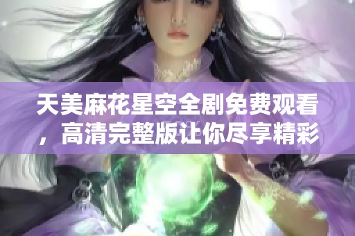 天美麻花星空全剧免费观看，高清完整版让你尽享精彩内容