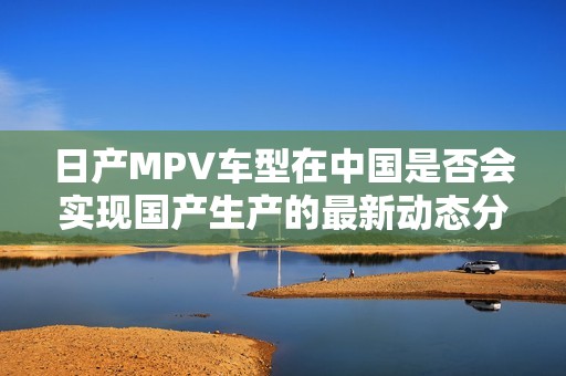 日产MPV车型在中国是否会实现国产生产的最新动态分析