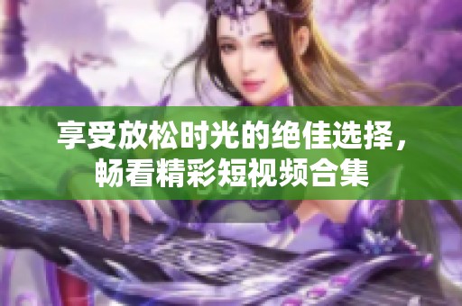 享受放松时光的绝佳选择，畅看精彩短视频合集