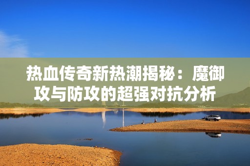 热血传奇新热潮揭秘：魔御攻与防攻的超强对抗分析