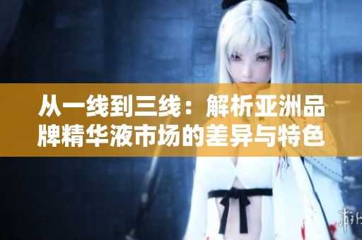 从一线到三线：解析亚洲品牌精华液市场的差异与特色