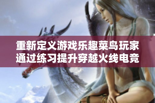 重新定义游戏乐趣菜鸟玩家通过练习提升穿越火线电竞体验