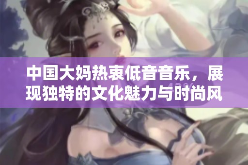 中国大妈热衷低音音乐，展现独特的文化魅力与时尚风潮