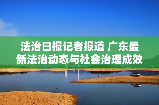 法治日报记者报道 广东最新法治动态与社会治理成效分析