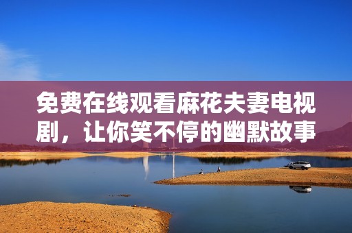 免费在线观看麻花夫妻电视剧，让你笑不停的幽默故事