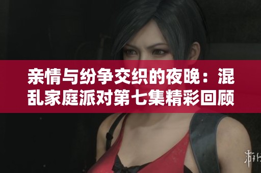 亲情与纷争交织的夜晚：混乱家庭派对第七集精彩回顾