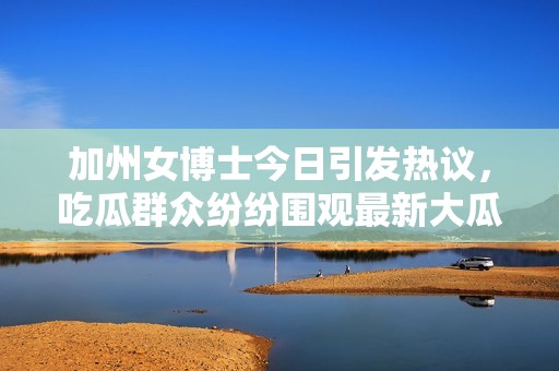 加州女博士今日引发热议，吃瓜群众纷纷围观最新大瓜事件