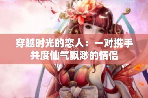 穿越时光的恋人：一对携手共度仙气飘渺的情侣