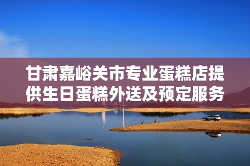甘肃嘉峪关市专业蛋糕店提供生日蛋糕外送及预定服务