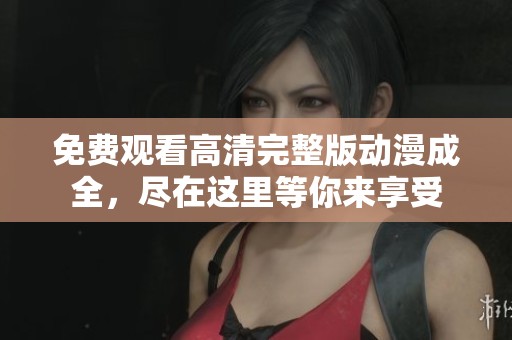 免费观看高清完整版动漫成全，尽在这里等你来享受