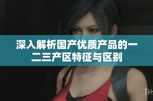 深入解析国产优质产品的一二三产区特征与区别