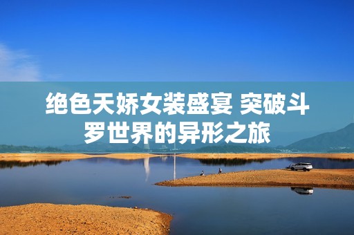 绝色天娇女装盛宴 突破斗罗世界的异形之旅