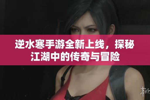 逆水寒手游全新上线，探秘江湖中的传奇与冒险