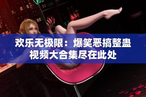 欢乐无极限：爆笑恶搞整蛊视频大合集尽在此处