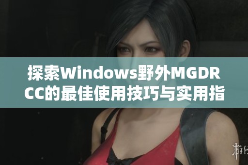 探索Windows野外MGDRCC的最佳使用技巧与实用指南