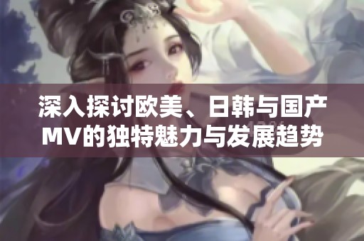 深入探讨欧美、日韩与国产MV的独特魅力与发展趋势