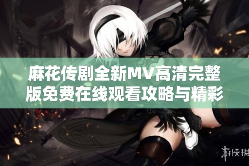 麻花传剧全新MV高清完整版免费在线观看攻略与精彩解析
