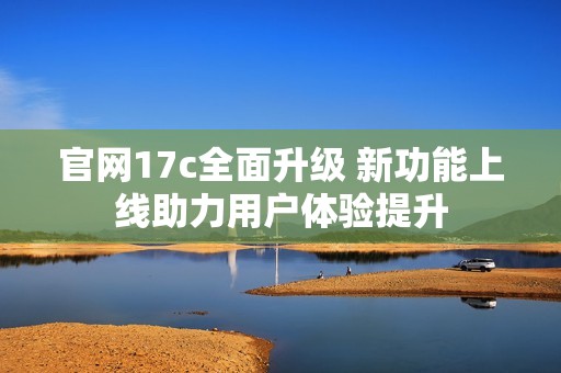 官网17c全面升级 新功能上线助力用户体验提升