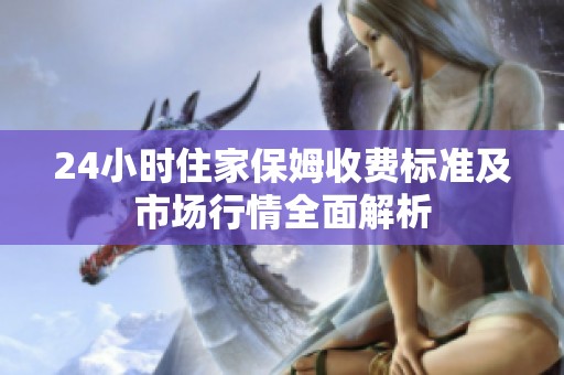 24小时住家保姆收费标准及市场行情全面解析