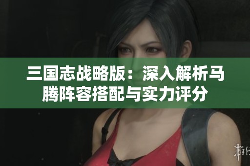三国志战略版：深入解析马腾阵容搭配与实力评分