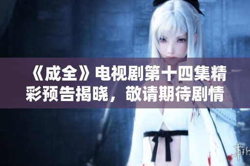 《成全》电视剧第十四集精彩预告揭晓，敬请期待剧情发展