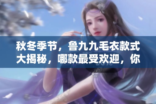 秋冬季节，鲁九九毛衣款式大揭秘，哪款最受欢迎，你知道吗？
