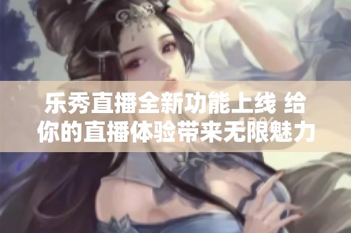 乐秀直播全新功能上线 给你的直播体验带来无限魅力与乐趣